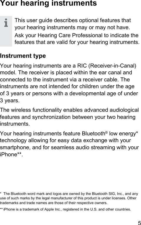 5 Your hearing inrumentsThis user guide describes optional features that your hearing inruments may or may not have.Ask your Hearing Care Professional to indicate the features that are valid for your hearing inruments.Inrument typeYour hearing inruments are a RIC (Receiver-in-Canal) model. The receiver is placed within the ear canal and connected to the inrument via a receiver cable. The inruments are not intended for children under the age of 3 years or persons with a developmental age of under 3 years.The wireless functionality enables advanced audiological features and synchronization between your two hearing inruments.Your hearing inruments feature Bluetooth® low energy* technology allowing for easy data exchange with your smartphone, and for seamless audio reaming with your iPhone**.*  The Bluetooth word mark and logos are owned by the Bluetooth SIG, Inc., and any use of such marks by the legal manufacturer of this product is under licenses. Other trademarks and trade names are those of their respective owners.** iPhone is a trademark of Apple Inc., regiered in the U.S. and other countries.