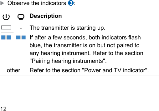 12  XObserve the indicators ➌:Description‑The transmitter is arting up.If after a few seconds, both indicators ash blue, the transmitter is on but not paired to any hearing inrument. Refer to the section &quot;Pairing hearing inruments&quot;.other Refer to the section &quot;Power and TV indicator&quot;. 