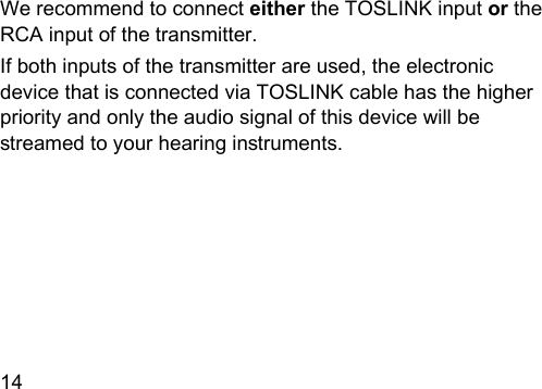 14  We recommend to connect either the TOSLINK input or the RCA input of the transmitter. If both inputs of the transmitter are used, the electronic device that is connected via TOSLINK cable has the higher priority and only the audio signal of this device will be reamed to your hearing inruments. 