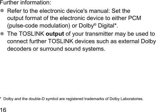 16  Further information:● Refer to the electronic device&apos;s manual: Set the output format of the electronic device to either PCM (pulse‑code modulation) or Dolby® Digital*.● The TOSLINK output of your transmitter may be used to connect further TOSLINK devices such as external Dolby decoders or surround sound syems.*  Dolby and the double‑D symbol are regiered trademarks of Dolby Laboratories.