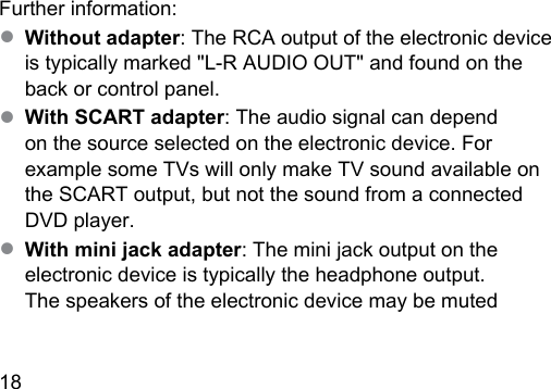 18  Further information:● Without adapter: The RCA output of the electronic device is typically marked &quot;L‑R AUDIO OUT&quot; and found on the back or control panel.● With SCART adapter: The audio signal can depend on the source selected on the electronic device. For example some TVs will only make TV sound available on the SCART output, but not the sound from a connected DVD player.● With mini jack adapter: The mini jack output on the electronic device is typically the headphone output.  The speakers of the electronic device may be muted  