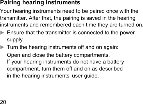 20  Pairing hearing inrumentsYour hearing inruments need to be paired once with the transmitter. After that, the pairing is saved in the hearing inruments and remembered each time they are turned on.XEnsure that the transmitter is connected to the power supply.XTurn the hearing inruments o and on again:Open and close the battery compartments.  If your hearing inruments do not have a battery compartment, turn them o and on as described  in the hearing inruments&apos; user guide.
