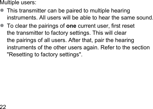 22  Multiple users:● This transmitter can be paired to multiple hearing inruments. All users will be able to hear the same sound.● To clear the pairings of one current user, r reset the transmitter to factory settings. This will clear the pairings of all users. After that, pair the hearing inruments of the other users again. Refer to the section &quot;Resetting to factory settings&quot;.