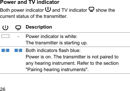 26  Power and TV indicatorBoth power indicator   and TV indicator   show the current atus of the transmitter.Description‑ Power indicator is white:The transmitter is arting up.Both indicators ash blue:Power is on. The transmitter is not paired to any hearing inrument. Refer to the section &quot;Pairing hearing inruments&quot;.