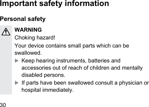 30  Important safety informationPersonal safetyWARNINGChoking hazard!Your device contains small parts which can be swallowed.XKeep hearing inruments, batteries and accessories out of reach of children and mentally disabled persons.XIf parts have been swallowed consult a physician or hospital immediately.