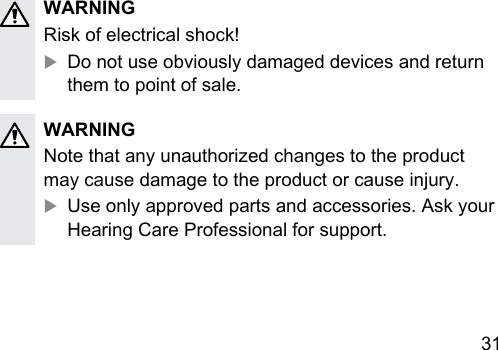 31 WARNINGRisk of electrical shock!XDo not use obviously damaged devices and return them to point of sale.WARNINGNote that any unauthorized changes to the product may cause damage to the product or cause injury.XUse only approved parts and accessories. Ask your Hearing Care Professional for support.