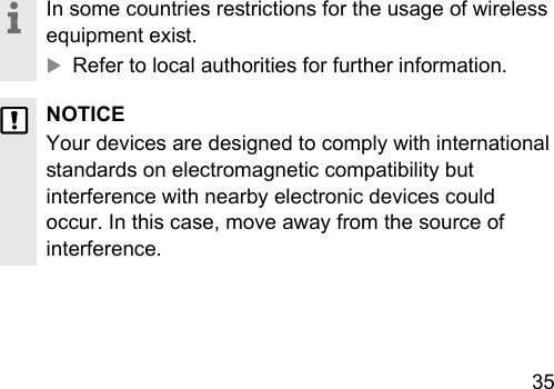 35 In some countries rerictions for the usage of wireless equipment exi.XRefer to local authorities for further information.NOTICEYour devices are designed to comply with international andards on electromagnetic compatibility but interference with nearby electronic devices could occur. In this case, move away from the source of interference.