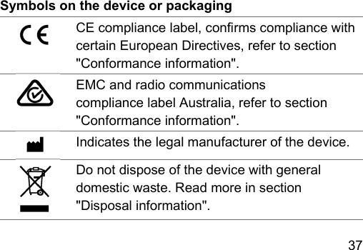 37 Symbols on the device or packagingCE compliance label, conrms compliance with certain European Directives, refer to section &quot;Conformance information&quot;.EMC and radio communications compliance label Auralia, refer to section &quot;Conformance information&quot;.Indicates the legal manufacturer of the device.Do not dispose of the device with general domeic wae. Read more in section &quot;Disposal information&quot;.