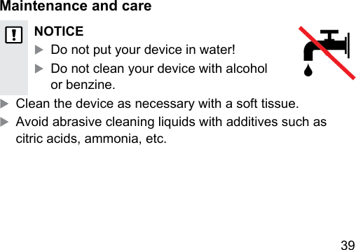 39 Maintenance and careNOTICEXDo not put your device in water!XDo not clean your device with alcohol or benzine.X Clean the device as necessary with a soft tissue.XAvoid abrasive cleaning liquids with additives such as citric acids, ammonia, etc. 