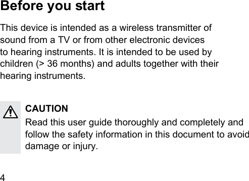 4 Before you artThis device is intended as a wireless transmitter of  sound from a TV or from other electronic devices  to hearing inruments. It is intended to be used by  children (&gt; 36 months) and adults together with their  hearing inruments.CAUTIONRead this user guide thoroughly and completely and follow the safety information in this document to avoid damage or injury. 