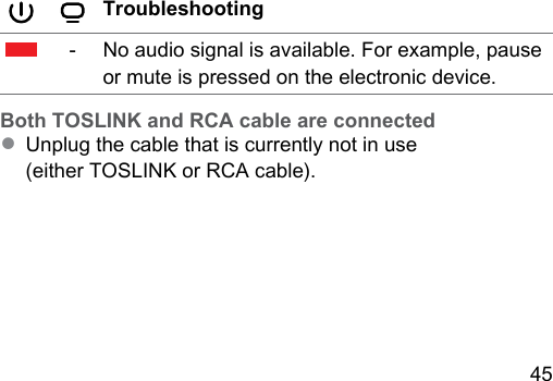 45 Troubleshooting‑No audio signal is available. For example, pause or mute is pressed on the electronic device. Both TOSLINK and RCA cable are connected● Unplug the cable that is currently not in use (either TOSLINK or RCA cable).