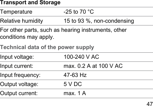 47 Transport and StorageTemperature ‑25 to 70 °CRelative humidity 15 to 93 %, non‑condensingFor other parts, such as hearing inruments, other conditions may apply.Technical data of the power supplyInput voltage: 100‑240 V ACInput current: max. 0.2 A at 100 V ACInput frequency: 47‑63 HzOutput voltage: 5 V DCOutput current: max. 1 A