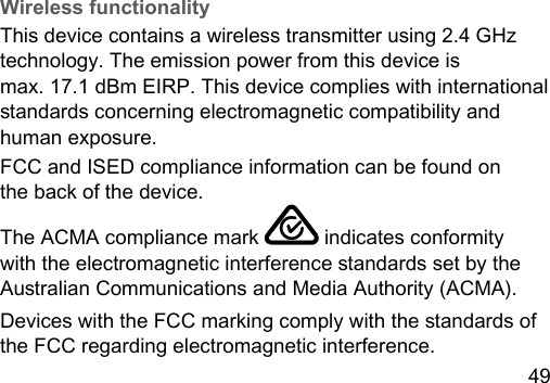49 Wireless functionalityThis device contains a wireless transmitter using 2.4 GHz technology. The emission power from this device is max. 17.1 dBm EIRP. This device complies with international andards concerning electromagnetic compatibility and human exposure. FCC and ISED compliance information can be found on  the back of the device.The ACMA compliance mark   indicates conformity with the electromagnetic interference andards set by the Auralian Communications and Media Authority (ACMA).Devices with the FCC marking comply with the andards of the FCC regarding electromagnetic interference.