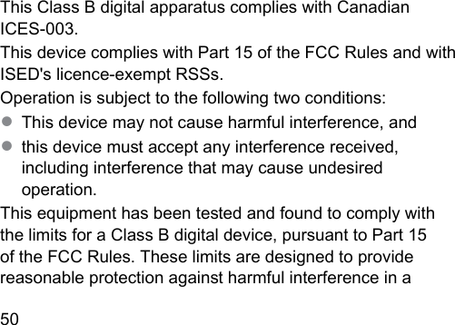 50  This Class B digital apparatus complies with Canadian ICES‑003.This device complies with Part 15 of the FCC Rules and with ISED&apos;s licence‑exempt RSSs.Operation is subject to the following two conditions:● This device may not cause harmful interference, and● this device mu accept any interference received, including interference that may cause undesired operation.This equipment has been teed and found to comply with the limits for a Class B digital device, pursuant to Part 15 of the FCC Rules. These limits are designed to provide reasonable protection again harmful interference in a 