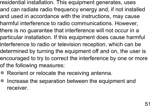 51 residential inallation. This equipment generates, uses and can radiate radio frequency energy and, if not inalled and used in accordance with the inructions, may cause harmful interference to radio communications. However, there is no guarantee that interference will not occur in a particular inallation. If this equipment does cause harmful interference to radio or television reception, which can be determined by turning the equipment o and on, the user is encouraged to try to correct the interference by one or more of the following measures:● Reorient or relocate the receiving antenna.● Increase the separation between the equipment and receiver.