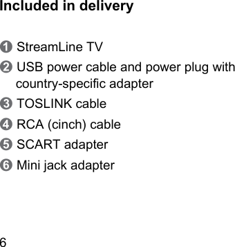 6 Included in delivery➊ StreamLine TV➋ USB power cable and power plug with  country‑specic adapter➌ TOSLINK cable➍ RCA (cinch) cable➎ SCART adapter➏ Mini jack adapter