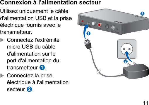 11 Connexion à l&apos;alimentation secteurUtilisez uniquement le câble d&apos;alimentation USB et la prise électrique fournis avec le transmetteur. XConnectez l&apos;extrémité micro USB du câble d&apos;alimentation sur le port d&apos;alimentation du transmetteur ➊.XConnectez la prise électrique à l&apos;alimentation secteur ➋.