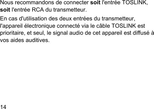 14  Nous recommandons de connecter soit l&apos;entrée TOSLINK, soit l&apos;entrée RCA du transmetteur. En cas d&apos;utilisation des deux entrées du transmetteur, l&apos;appareil électronique connecté via le câble TOSLINK e prioritaire, et seul, le signal audio de cet appareil e diusé à vos aides auditives. 