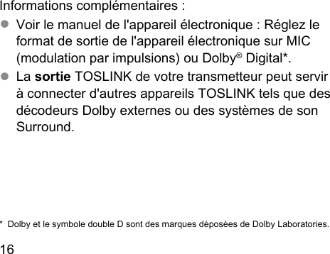 16  Informations complémentaires :● Voir le manuel de l&apos;appareil électronique : Réglez le format de sortie de l&apos;appareil électronique sur MIC (modulation par impulsions) ou Dolby® Digital*.● La sortie TOSLINK de votre transmetteur peut servir à connecter d&apos;autres appareils TOSLINK tels que des décodeurs Dolby externes ou des syèmes de son Surround.*  Dolby et le symbole double D sont des marques déposées de Dolby Laboratories.