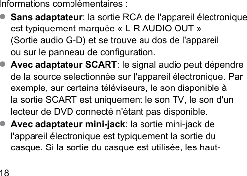 18  Informations complémentaires :● Sans adaptateur: la sortie RCA de l&apos;appareil électronique e typiquement marquée « L‑R AUDIO OUT »  (Sortie audio G-D) et se trouve au dos de l&apos;appareil  ou sur le panneau de conguration.● Avec adaptateur SCART: le signal audio peut dépendre de la source sélectionnée sur l&apos;appareil électronique. Par exemple, sur certains téléviseurs, le son disponible à la sortie SCART e uniquement le son TV, le son d&apos;un lecteur de DVD connecté n&apos;étant pas disponible.● Avec adaptateur mini-jack: la sortie mini-jack de l&apos;appareil électronique e typiquement la sortie du casque. Si la sortie du casque e utilisée, les haut‑