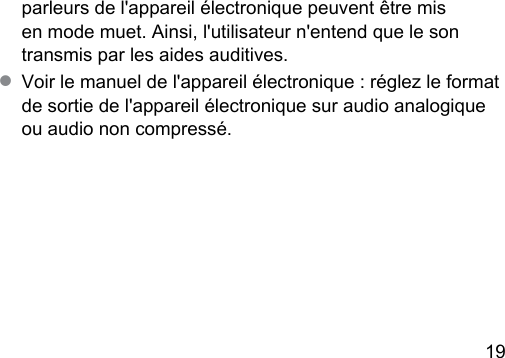 19 parleurs de l&apos;appareil électronique peuvent être mis en mode muet. Ainsi, l&apos;utilisateur n&apos;entend que le son transmis par les aides auditives.● Voir le manuel de l&apos;appareil électronique : réglez le format de sortie de l&apos;appareil électronique sur audio analogique ou audio non compressé.