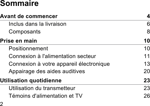 2 SommaireAvant de commencer    4Inclus dans la livraison    6Composants    8Prise en main    10Positionnement    10Connexion à l&apos;alimentation secteur    11Connexion à votre appareil électronique    13Appairage des aides auditives    20Utilisation quotidienne    23Utilisation du transmetteur    23Témoins d&apos;alimentation et TV    26