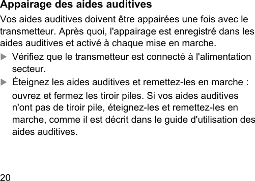 20  Appairage des aides auditivesVos aides auditives doivent être appairées une fois avec le transmetteur. Après quoi, l&apos;appairage e enregiré dans les aides auditives et activé à chaque mise en marche.XVériez que le transmetteur e connecté à l&apos;alimentation secteur.XÉteignez les aides auditives et remettez-les en marche :ouvrez et fermez les tiroir piles. Si vos aides auditives n&apos;ont pas de tiroir pile, éteignez-les et remettez-les en marche, comme il e décrit dans le guide d&apos;utilisation des aides auditives.