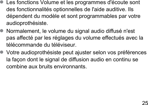 25 ● Les fonctions Volume et les programmes d&apos;écoute sont des fonctionnalités optionnelles de l&apos;aide auditive. Ils dépendent du modèle et sont programmables par votre audioprothésie.● Normalement, le volume du signal audio diusé n&apos;e pas aecté par les réglages du volume eectués avec la télécommande du téléviseur. ● Votre audioprothésie peut ajuer selon vos préférences la façon dont le signal de diusion audio en continu se combine aux bruits environnants.