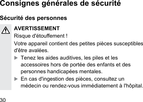 30  Consignes générales de sécuritéSécurité des personnesAVERTISSEMENTRisque d&apos;étouement !Votre appareil contient des petites pièces susceptibles d&apos;être avalées.XTenez les aides auditives, les piles et les accessoires hors de portée des enfants et des personnes handicapées mentales.XEn cas d&apos;ingeion des pièces, consultez un médecin ou rendez-vous immédiatement à l&apos;hôpital.