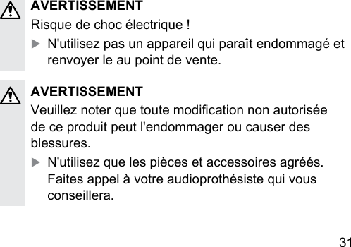 31 AVERTISSEMENTRisque de choc électrique !XN&apos;utilisez pas un appareil qui paraît endommagé et renvoyer le au point de vente.AVERTISSEMENTVeuillez noter que toute modication non autorisée de ce produit peut l&apos;endommager ou causer des blessures.XN&apos;utilisez que les pièces et accessoires agréés. Faites appel à votre audioprothésie qui vous conseillera.