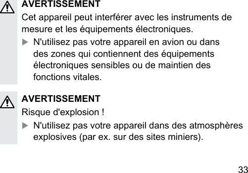 33 AVERTISSEMENTCet appareil peut interférer avec les inruments de mesure et les équipements électroniques.XN&apos;utilisez pas votre appareil en avion ou dans des zones qui contiennent des équipements électroniques sensibles ou de maintien des fonctions vitales.AVERTISSEMENTRisque d&apos;explosion !XN&apos;utilisez pas votre appareil dans des atmosphères explosives (par ex. sur des sites miniers).