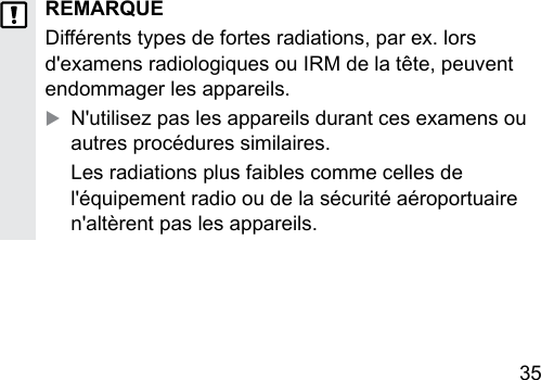 35 REMARQUEDiérents types de fortes radiations, par ex. lors d&apos;examens radiologiques ou IRM de la tête, peuvent endommager les appareils.XN&apos;utilisez pas les appareils durant ces examens ou autres procédures similaires.Les radiations plus faibles comme celles de l&apos;équipement radio ou de la sécurité aéroportuaire n&apos;altèrent pas les appareils.