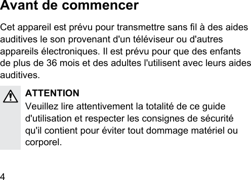 4 Avant de commencerCet appareil e prévu pour transmettre sans l à des aides auditives le son provenant d&apos;un téléviseur ou d&apos;autres appareils électroniques. Il e prévu pour que des enfants de plus de 36 mois et des adultes l&apos;utilisent avec leurs aides auditives.ATTENTIONVeuillez lire attentivement la totalité de ce guide d&apos;utilisation et respecter les consignes de sécurité qu&apos;il contient pour éviter tout dommage matériel ou corporel. 