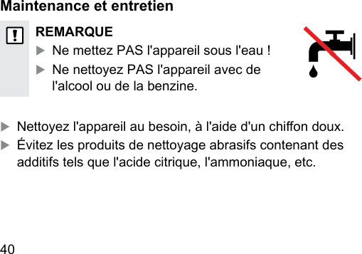 40   Maintenance et entretienREMARQUEXNe mettez PAS l&apos;appareil sous l&apos;eau !XNe nettoyez PAS l&apos;appareil avec de l&apos;alcool ou de la benzine.X Nettoyez l&apos;appareil au besoin, à l&apos;aide d&apos;un chion doux.XÉvitez les produits de nettoyage abrasifs contenant des additifs tels que l&apos;acide citrique, l&apos;ammoniaque, etc. 