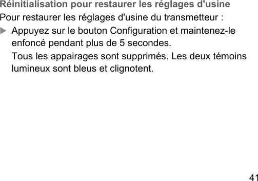 41 Réinitialisation pour reaurer les réglages d&apos;usinePour reaurer les réglages d&apos;usine du transmetteur :XAppuyez sur le bouton Conguration et maintenez‑le enfoncé pendant plus de 5 secondes.Tous les appairages sont supprimés. Les deux témoins lumineux sont bleus et clignotent.