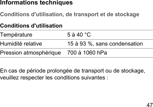 47 Informations techniquesConditions d&apos;utilisation, de transport et de ockageConditions d&apos;utilisationTempérature 5 à 40 °CHumidité relative 15 à 93 %, sans condensationPression atmosphérique 700 à 1060 hPaEn cas de période prolongée de transport ou de ockage, veuillez respecter les conditions suivantes :