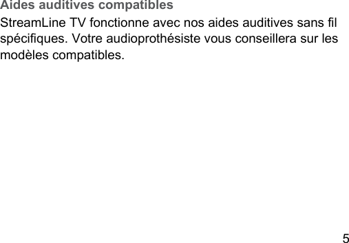 5 Aides auditives compatiblesStreamLine TV fonctionne avec nos aides auditives sans l spéciques. Votre audioprothésie vous conseillera sur les modèles compatibles.