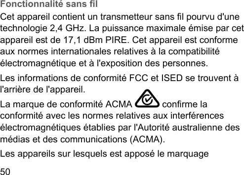 50  Fonctionnalité sans lCet appareil contient un transmetteur sans l pourvu d&apos;une technologie 2,4 GHz. La puissance maximale émise par cet appareil e de 17,1 dBm PIRE. Cet appareil e conforme aux normes internationales relatives à la compatibilité électromagnétique et à l&apos;exposition des personnes. Les informations de conformité FCC et ISED se trouvent à l&apos;arrière de l&apos;appareil.La marque de conformité ACMA   conrme la conformité avec les normes relatives aux interférences électromagnétiques établies par l&apos;Autorité auralienne des médias et des communications (ACMA).Les appareils sur lesquels e apposé le marquage 