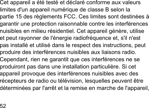 52  Cet appareil a été teé et déclaré conforme aux valeurs limites d&apos;un appareil numérique de classe B selon la partie 15 des règlements FCC. Ces limites sont deinées à garantir une protection raisonnable contre les interférences nuisibles en milieu résidentiel. Cet appareil génère, utilise et peut rayonner de l&apos;énergie radiofréquence et, s&apos;il n&apos;e pas inallé et utilisé dans le respect des inructions, peut produire des interférences nuisibles aux liaisons radio. Cependant, rien ne garantit que ces interférences ne se produiront pas dans une inallation particulière. Si cet appareil provoque des interférences nuisibles avec des récepteurs de radio ou télévision, lesquelles peuvent être déterminées par l&apos;arrêt et la remise en marche de l&apos;appareil, 