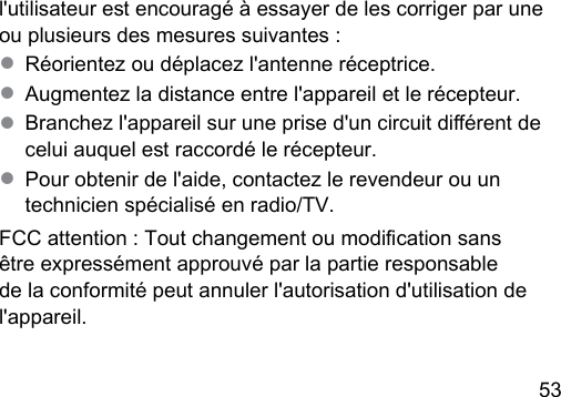 53 l&apos;utilisateur e encouragé à essayer de les corriger par une ou plusieurs des mesures suivantes :● Réorientez ou déplacez l&apos;antenne réceptrice.● Augmentez la diance entre l&apos;appareil et le récepteur.● Branchez l&apos;appareil sur une prise d&apos;un circuit diérent de celui auquel e raccordé le récepteur.● Pour obtenir de l&apos;aide, contactez le revendeur ou un technicien spécialisé en radio/TV.FCC attention : Tout changement ou modication sans être expressément approuvé par la partie responsable de la conformité peut annuler l&apos;autorisation d&apos;utilisation de l&apos;appareil.