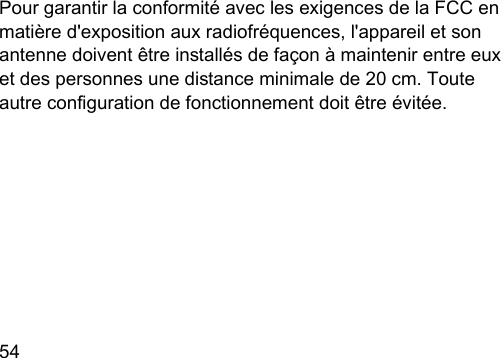 54  Pour garantir la conformité avec les exigences de la FCC en matière d&apos;exposition aux radiofréquences, l&apos;appareil et son antenne doivent être inallés de façon à maintenir entre eux et des personnes une diance minimale de 20 cm. Toute autre conguration de fonctionnement doit être évitée.