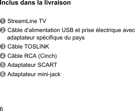 6 Inclus dans la livraison➊ StreamLine TV➋ Câble d&apos;alimentation USB et prise électrique avec adaptateur spécique du pays➌ Câble TOSLINK➍ Câble RCA (Cinch)➎ Adaptateur SCART➏ Adaptateur mini-jack