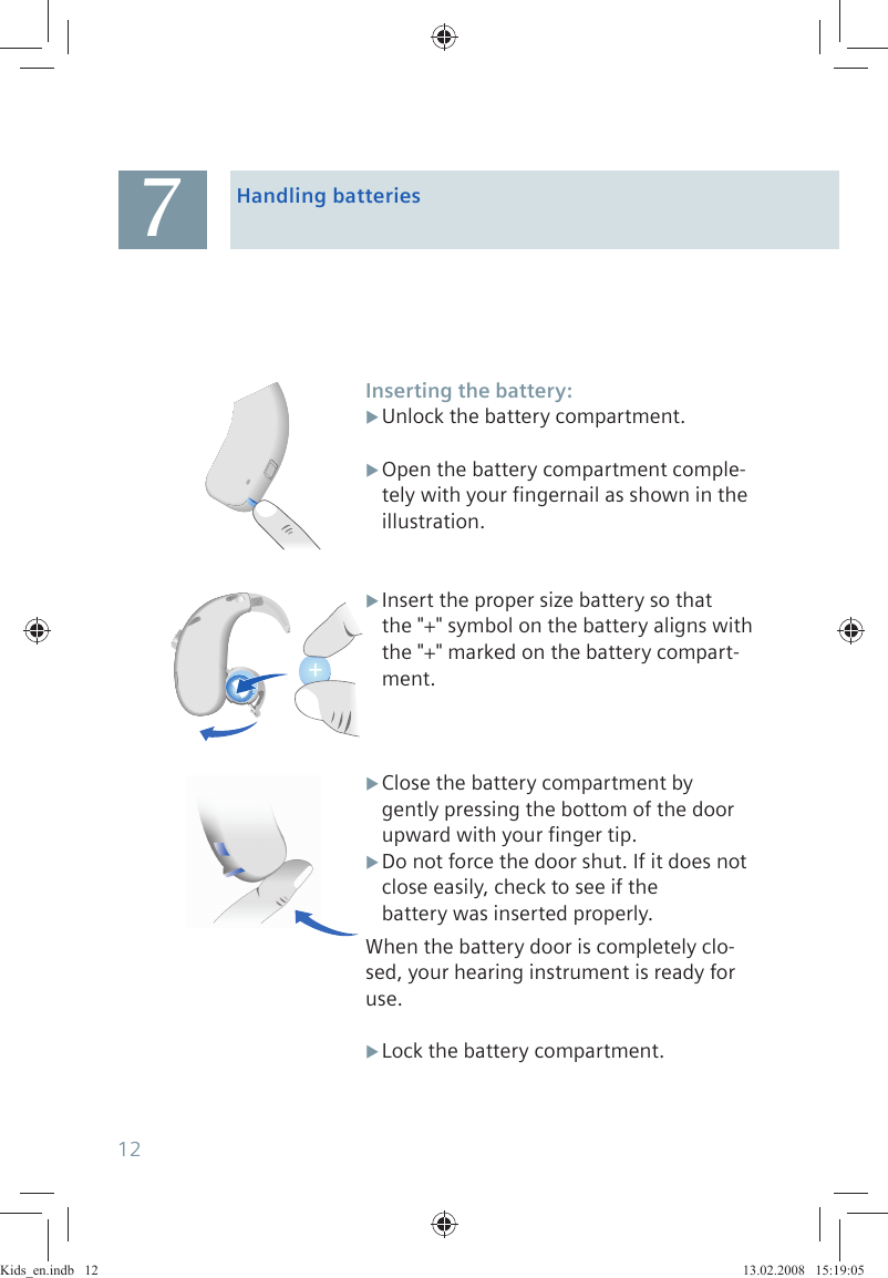 Handling batteriesInserting the battery:Unlock the battery compartment. XOpen the battery compartment comple- Xtely with your fingernail as shown in the illustration. XInsert the proper size battery so thatthe &quot;+&quot; symbol on the battery aligns with the &quot;+&quot; marked on the battery compart-ment. XClose the battery compartment bygently pressing the bottom of the door upward with your finger tip.Do not force the door shut. If it does not  Xclose easily, check to see if thebattery was inserted properly.When the battery door is completely clo-sed, your hearing instrument is ready for use.Lock the battery compartment. X712Kids_en.indb   12Kids_en.indb   12 13.02.2008   15:19:0513.02.2008   15:19:05