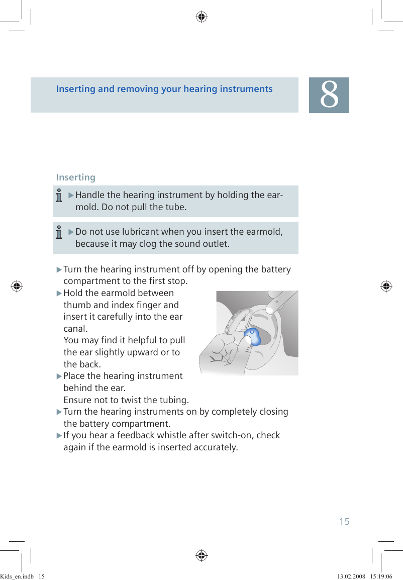 InsertingTurn the hearing instrument off by opening the battery  Xcompartment to the first stop. XHold the earmold betweenthumb and index finger andinsert it carefully into the ear canal.You may find it helpful to pull  the ear slightly upward or to  the back.Place the hearing instrument   Xbehind the ear.Ensure not to twist the tubing.Turn the hearing instruments on by completely closing Xthe battery compartment.If you hear a feedback whistle after switch-on, check  Xagain if the earmold is inserted accurately.Handle the hearing instrument by holding the ear- Xmold. Do not pull the tube.Do not use lubricant when you insert the earmold,  Xbecause it may clog the sound outlet.Inserting and removing your hearing instruments 815Kids_en.indb   15Kids_en.indb   15 13.02.2008   15:19:0613.02.2008   15:19:06