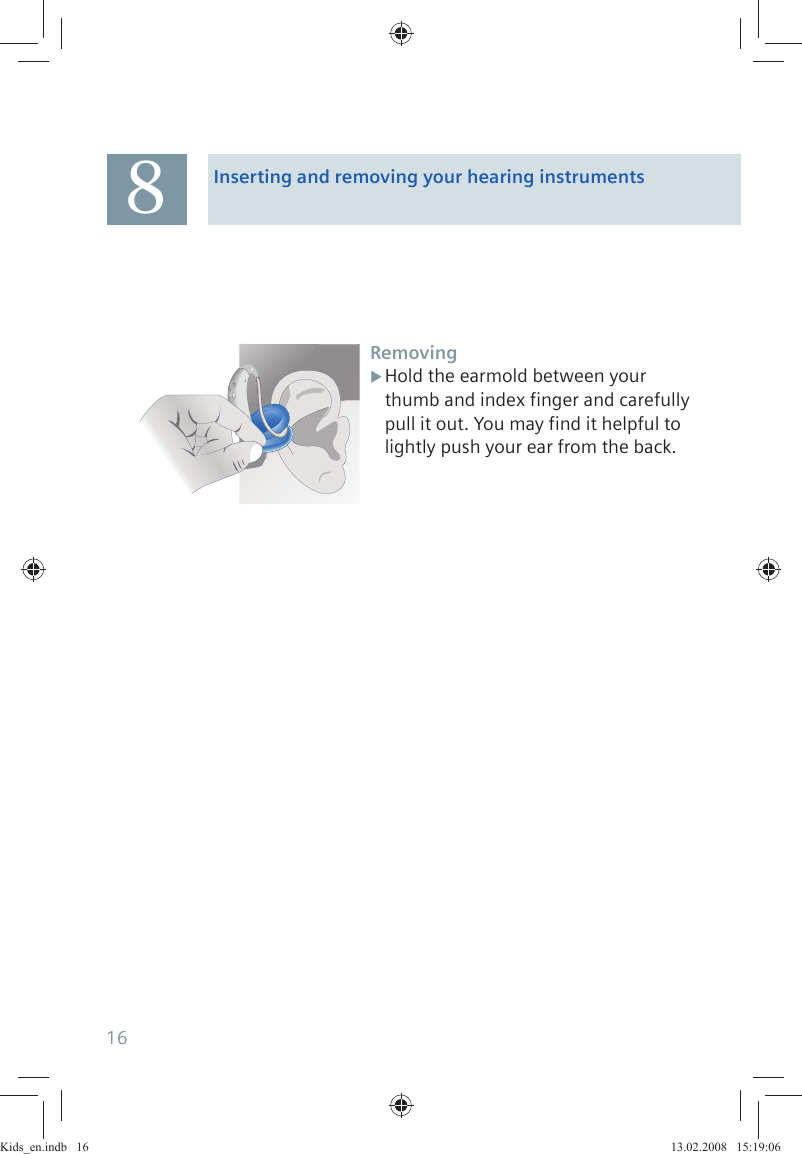 Inserting and removing your hearing instrumentsRemovingHold the earmold between your  Xthumb and index finger and carefully pull it out. You may find it helpful to lightly push your ear from the back.816Kids_en.indb   16Kids_en.indb   16 13.02.2008   15:19:0613.02.2008   15:19:06