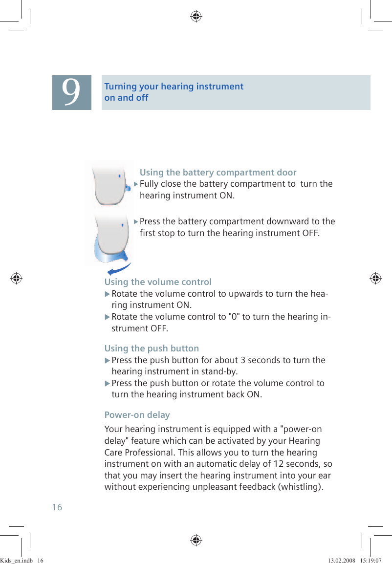 Using the battery compartment doorFully close the battery compartment to  turn the  Xhearing instrument ON.Press the battery compartment downward to the  Xfirst stop to turn the hearing instrument OFF.Using the volume controlRotate the volume control to upwards to turn the hea- Xring instrument ON.Rotate the volume control to &quot;0&quot; to turn the hearing in- Xstrument OFF.Using the push buttonPress the push button for about 3 seconds to turn the  Xhearing instrument in stand-by.Press the push button or rotate the volume control to  Xturn the hearing instrument back ON.Power-on delayYour hearing instrument is equipped with a &quot;power-on delay&quot; feature which can be activated by your Hearing Care Professional. This allows you to turn the hearing instrument on with an automatic delay of 12 seconds, so that you may insert the hearing instrument into your ear without experiencing unpleasant feedback (whistling).9Turning your hearing instrument on and off16Kids_en.indb   16Kids_en.indb   16 13.02.2008   15:19:0713.02.2008   15:19:07