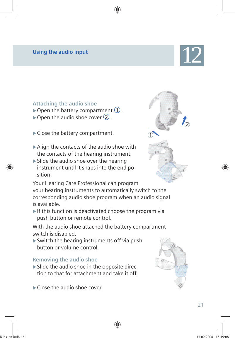 Attaching the audio shoeOpen the battery compartment X 1.Open the audio shoe cover X 2.Close the battery compartment. XAlign the contacts of the audio shoe with  Xthe contacts of the hearing instrument.Slide the audio shoe over the hearing  Xinstrument until it snaps into the end po-sition.Your Hearing Care Professional can program your hearing instruments to automatically switch to the corresponding audio shoe program when an audio signal is available. If this function is deactivated choose the program via  Xpush button or remote control.With the audio shoe attached the battery compartment switch is disabled. Switch the hearing instruments off via push  Xbutton or volume control.Removing the audio shoeSlide the audio shoe in the opposite direc- Xtion to that for attachment and take it off.Close the audio shoe cover. X12Using the audio input 1221Kids_en.indb   21Kids_en.indb   21 13.02.2008   15:19:0813.02.2008   15:19:08