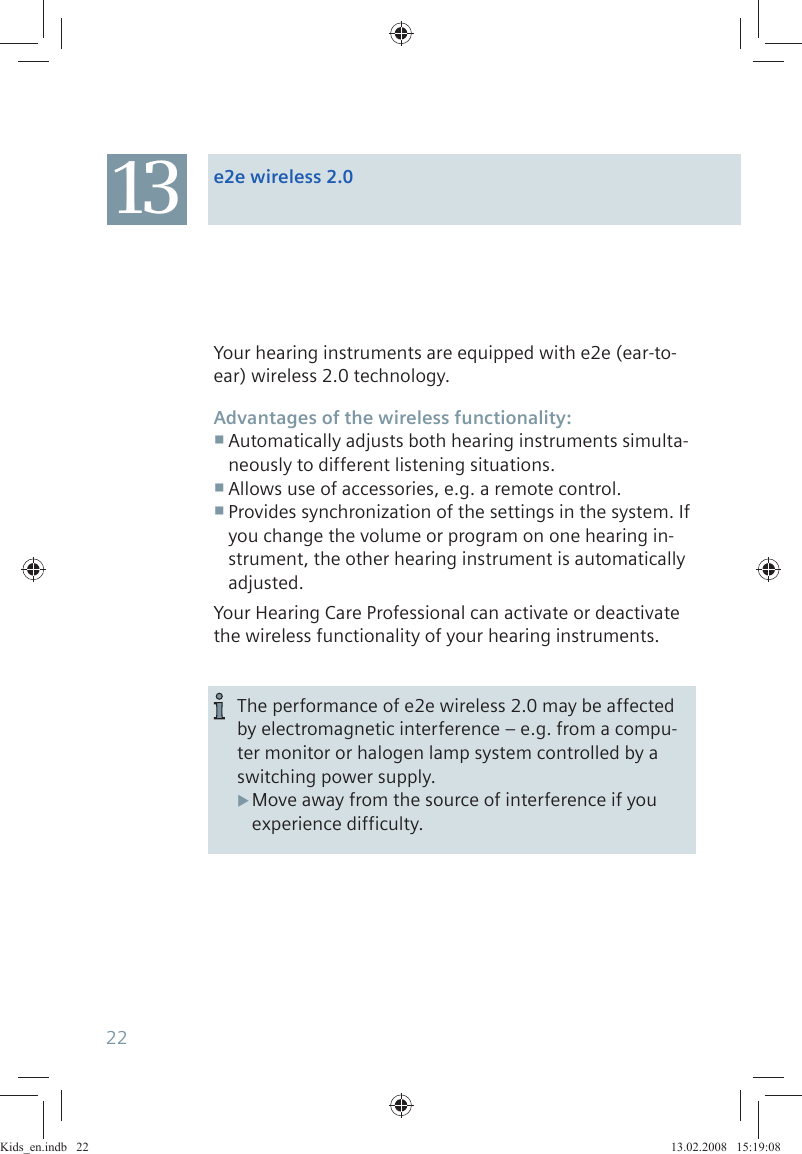 Your hearing instruments are equipped with e2e (ear-to-ear) wireless 2.0 technology.Advantages of the wireless functionality:Automatically adjusts both hearing instruments simulta- neously to different listening situations.Allows use of accessories, e.g. a remote control. Provides synchronization of the settings in the system. If  you change the volume or program on one hearing in-strument, the other hearing instrument is automatically adjusted.Your Hearing Care Professional can activate or deactivate the wireless functionality of your hearing instruments.The performance of e2e wireless 2.0 may be affected by electromagnetic interference – e.g. from a compu-ter monitor or halogen lamp system controlled by a switching power supply.Move away from the source of interference if you  Xexperience difficulty.13 e2e wireless 2.022Kids_en.indb   22Kids_en.indb   22 13.02.2008   15:19:0813.02.2008   15:19:08