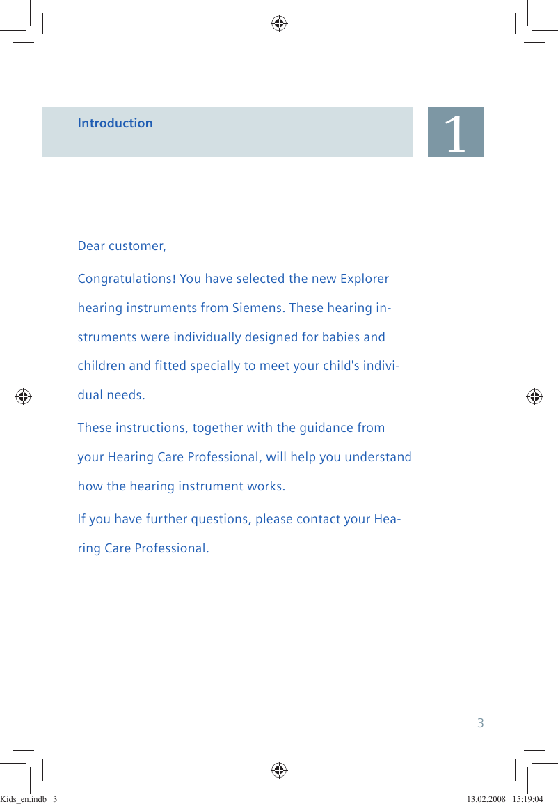 Dear customer,Congratulations! You have selected the new Explorer hearing instruments from Siemens. These hearing in-struments were individually designed for babies and children and fitted specially to meet your child&apos;s indivi-dual needs.These instructions, together with the guidance from your Hearing Care Professional, will help you understand how the hearing instrument works.If you have further questions, please contact your Hea-ring Care Professional.Introduction 13Kids_en.indb   3Kids_en.indb   3 13.02.2008   15:19:0413.02.2008   15:19:04