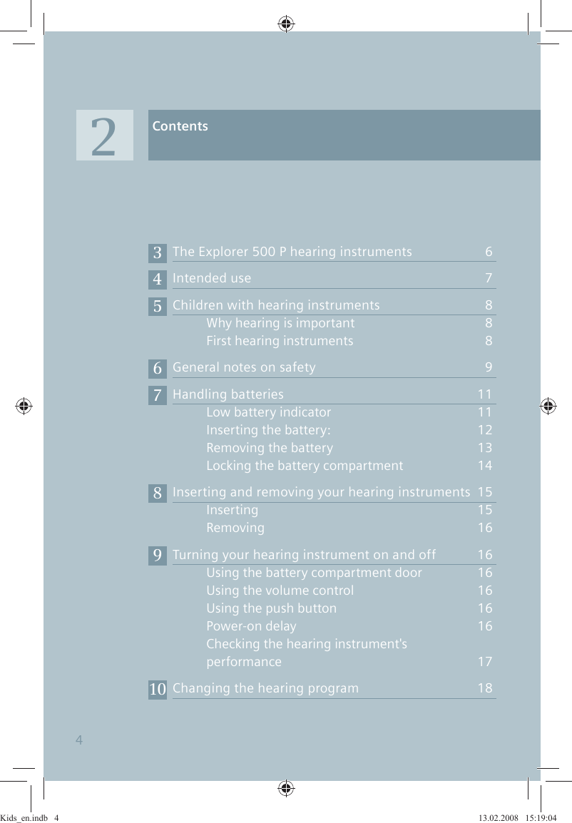 AAThe Explorer 500 P hearing instruments  6Intended use  7Children with hearing instruments  8Why hearing is important   8First hearing instruments   8General notes on safety  9Handling batteries  11Low battery indicator  1  1Inserting the battery:  1  2Removing the battery  1  3Locking the battery compartment  1  4Inserting and removing your hearing instruments  15Inserting 1  5Removing 1  6Turning your hearing instrument on and off  16Using the battery compartment door  1  6Using the volume control  1  6Using the push button  1  6Power-on delay  1  6Checking the hearing instrument&apos;s    performance  17Changing the hearing program  18Contents23456789104Kids_en.indb   4Kids_en.indb   4 13.02.2008   15:19:0413.02.2008   15:19:04